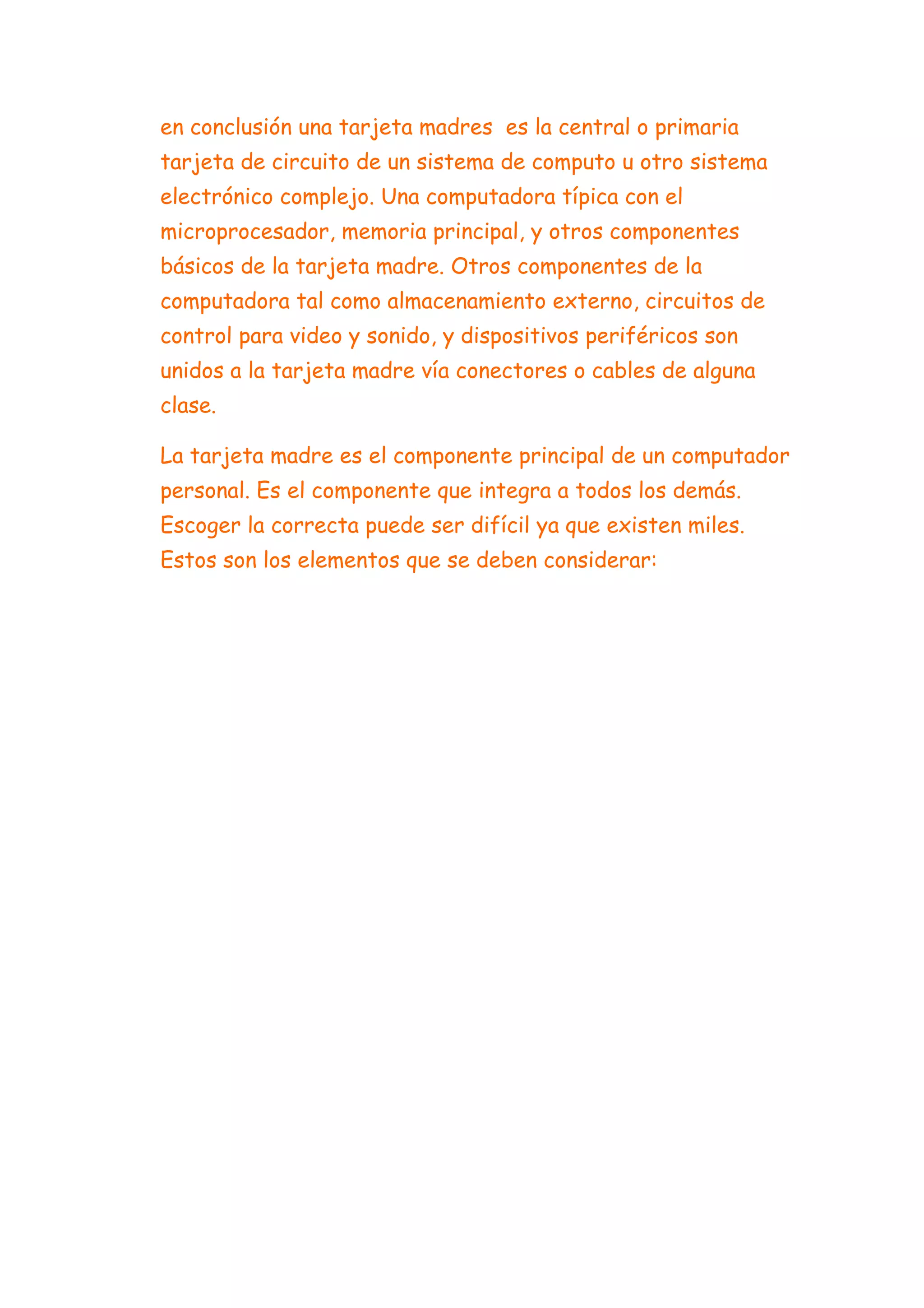 en conclusión una tarjeta madres es la central o primaria
tarjeta de circuito de un sistema de computo u otro sistema
electrónico complejo. Una computadora típica con el
microprocesador, memoria principal, y otros componentes
básicos de la tarjeta madre. Otros componentes de la
computadora tal como almacenamiento externo, circuitos de
control para video y sonido, y dispositivos periféricos son
unidos a la tarjeta madre vía conectores o cables de alguna
clase.

La tarjeta madre es el componente principal de un computador
personal. Es el componente que integra a todos los demás.
Escoger la correcta puede ser difícil ya que existen miles.
Estos son los elementos que se deben considerar:
 
