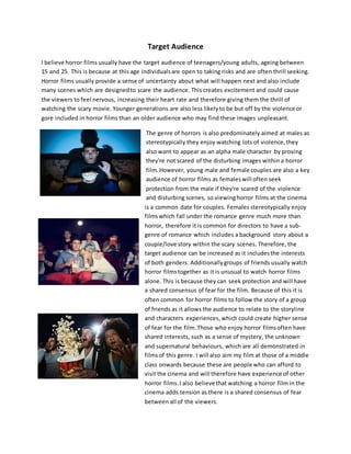 Target Audience
I believe horror films usually have the target audience of teenagers/young adults, ageing between
15 and 25. This is because at this age individualsare open to taking risks and are often thrill seeking.
Horror films usually provide a sense of uncertainty about what will happen next and also include
many scenes which are designedto scare the audience. This creates excitement and could cause
the viewers to feel nervous, increasing their heart rate and therefore giving them the thrill of
watching the scary movie. Younger generations are also less likelyto be but off by the violence or
gore included in horror films than an older audience who may find these images unpleasant.
The genre of horrors is also predominately aimed at males as
stereotypically they enjoy watching lots of violence,they
also want to appear as an alpha male character by proving
they're not scared of the disturbing images within a horror
film.However, young male and female couples are also a key
audience of horror films as femaleswill often seek
protection from the male if they're scared of the violence
and disturbing scenes, so viewinghorror films at the cinema
is a common date for couples. Females stereotypically enjoy
filmswhich fall under the romance genre much more than
horror, therefore it is common for directors to have a sub-
genre of romance which includes a background story about a
couple/love story within the scary scenes. Therefore, the
target audience can be increased as it includesthe interests
of both genders. Additionally groups of friends usually watch
horror filmstogether as it is unusual to watch horror films
alone. This is because they can seek protection and will have
a shared consensus of fear for the film. Because of this it is
often common for horror films to follow the story of a group
of friends as it allows the audience to relate to the storyline
and characters experiences,which could create higher sense
of fear for the film. Those who enjoy horror filmsoften have
shared interests, such as a sense of mystery, the unknown
and supernatural behaviours, which are all demonstrated in
filmsof this genre. I will also aim my film at those of a middle
class onwards because these are people who can afford to
visit the cinema and will therefore have experience of other
horror films.I also believe that watching a horror film in the
cinema adds tension as there is a shared consensus of fear
between all of the viewers.
 