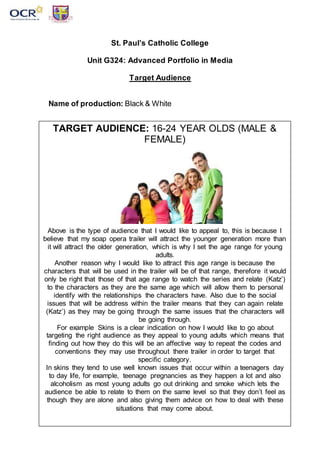 St. Paul’s Catholic College
Unit G324: Advanced Portfolio in Media
Target Audience
Name of production: Black & White
TARGET AUDIENCE: 16-24 YEAR OLDS (MALE &
FEMALE)
Above is the type of audience that I would like to appeal to, this is because I
believe that my soap opera trailer will attract the younger generation more than
it will attract the older generation, which is why I set the age range for young
adults.
Another reason why I would like to attract this age range is because the
characters that will be used in the trailer will be of that range, therefore it would
only be right that those of that age range to watch the series and relate (Katz’)
to the characters as they are the same age which will allow them to personal
identify with the relationships the characters have. Also due to the social
issues that will be address within the trailer means that they can again relate
(Katz’) as they may be going through the same issues that the characters will
be going through.
For example Skins is a clear indication on how I would like to go about
targeting the right audience as they appeal to young adults which means that
finding out how they do this will be an affective way to repeat the codes and
conventions they may use throughout there trailer in order to target that
specific category.
In skins they tend to use well known issues that occur within a teenagers day
to day life, for example, teenage pregnancies as they happen a lot and also
alcoholism as most young adults go out drinking and smoke which lets the
audience be able to relate to them on the same level so that they don’t feel as
though they are alone and also giving them advice on how to deal with these
situations that may come about.
 