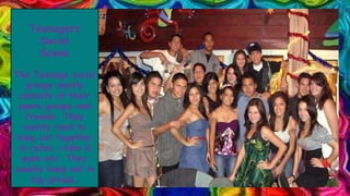 Teenagers
Social
Scene
The Teenage social
groups mostly
consists of their
peers groups and
friends. They
mostly tend to
hang out together
in cafes, clubs &
pubs etc. They
usually hang out in
big groups.
 