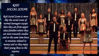 RAH
SOCIAL SCENE
Rah Social Scene is more
like the social scene of
normal teenagers except
that they are from upper
class families where they
are more towards studies
and at the same time have
to tensions related to
money and so they enjoy
their young lives to the
extents.
 