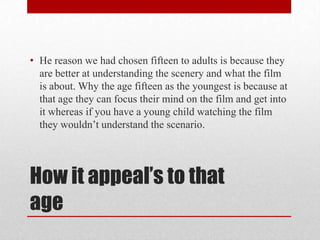 How it appeal’s to that
age
• He reason we had chosen fifteen to adults is because they
are better at understanding the scenery and what the film
is about. Why the age fifteen as the youngest is because at
that age they can focus their mind on the film and get into
it whereas if you have a young child watching the film
they wouldn’t understand the scenario.
 
