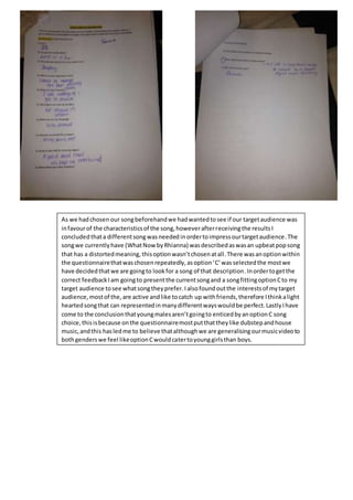 As we hadchosen our songbeforehandwe hadwantedtosee if our targetaudience was
infavourof the characteristicsof the song,howeverafterreceivingthe resultsI
concludedthata differentsong wasneeded inordertoimpressourtargetaudience.The
songwe currentlyhave (WhatNow byRhianna) wasdescribedaswasan upbeatpopsong
that has a distortedmeaning, thisoptionwasn’tchosenatall.There wasanoptionwithin
the questionnairethatwaschosenrepeatedly,asoption‘C’wasselectedthe mostwe
have decidedthatwe are goingto lookfor a song of that description.Inordertogetthe
correct feedbackIam goingto presentthe currentsongand a songfittingoptionCto my
target audience tosee whatsongtheyprefer.Ialsofoundoutthe interestsof mytarget
audience,mostof the,are active andlike tocatch up withfriends,therefore Ithinkalight
heartedsongthat can representedinmanydifferentwayswouldbe perfect.LastlyIhave
come to the conclusionthatyoungmalesaren’tgoingto enticedbyanoptionC song
choice,thisisbecause onthe questionnairemostputthattheylike dubstepandhouse
music,andthis hasledme to believe thatalthoughwe are generalisingourmusicvideoto
bothgenderswe feel likeoptionCwouldcatertoyounggirlsthan boys.
 