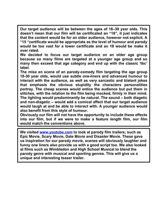 Our target audience will be between the ages of 18–30 year olds. This
doesn’t mean that our film will be certificated an “18”, it just indicates
that the content would be for an older audience, however not explicit. A
“15 “certificate would be appropriate as the level of humour and parody
would be too vast for a lower certificate and an 18 would be make it
over rated.
We decided to focus our target audience on an older age group
because so many films are targeted at a younger age group and so
many then exceed that age category and end up with the classic ‘tbc’
label.
The mise en scene of an parody-comedy film targeting the age group
18-30 year olds, would use subtle one-liners and advanced humour to
interact with the audience, as well as very sarcastic and blatant jokes
that emphasis the obvious stupidity the characters personalities
portray. The cheap scenes would entice the audience but put them in
stitches, with the relation to the film being mocked, firmly in their mind.
The lighting would predominantly be natural. The sound – both diagetic
and non-diagetic – would add a comical affect that our target audience
would laugh at and be able to interact with. A younger audience would
also benefit from this style of humour.
Obviously our film will not have the opportunity to include these effects
into our film, but if we were to make a feature length film, our film
would match the conventions above.

We visited www.youtube.com to look at parody film trailers; such as
Epic Movie, Scary Movie, Date Movie and Disaster Movie. These gave
us inspiration for our parody movie, scenes will obviously laughter and
funny one liners also provide us with a good script too. We also looked
at films such as Wimbledon and High School Musical to blend the
parody genre with musical and sporting genres. This will give us a
unique and interesting teaser trailer.
 