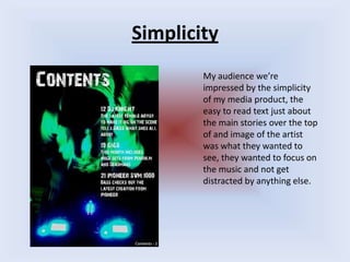 SimplicityMy audience we’re impressed by the simplicity of my media product, the easy to read text just about the main stories over the top of and image of the artist was what they wanted to see, they wanted to focus on the music and not get distracted by anything else.