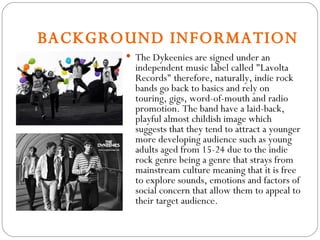 BACKGROUND INFORMATION The Dykeenies are signed under an independent music label called "Lavolta Records" therefore, naturally, indie rock bands go back to basics and rely on touring, gigs, word-of-mouth and radio promotion. The band have a laid-back, playful almost childish image which suggests that they tend to attract a younger more developing audience such as young adults aged from 15-24 due to the indie rock genre being a genre that strays from mainstream culture meaning that it is free to explore sounds, emotions and factors of social concern that allow them to appeal to their target audience. 