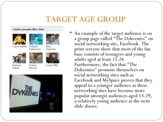 TARGET AGE GROUP An example of the target audience is on a group page called "The Dykeenies" on social networking site, Facebook. The print screens show that most of the fan base consists of teenagers and young adults aged at least 15-24. Furthermore, the fact that "The Dykeenies" promote themselves on social networking sites such as Facebook and MySpace proves that they appeal to a younger audience as these networking sites have become more popular amongst audiences aged 13-29, a relatively young audience as the next slide shows. 