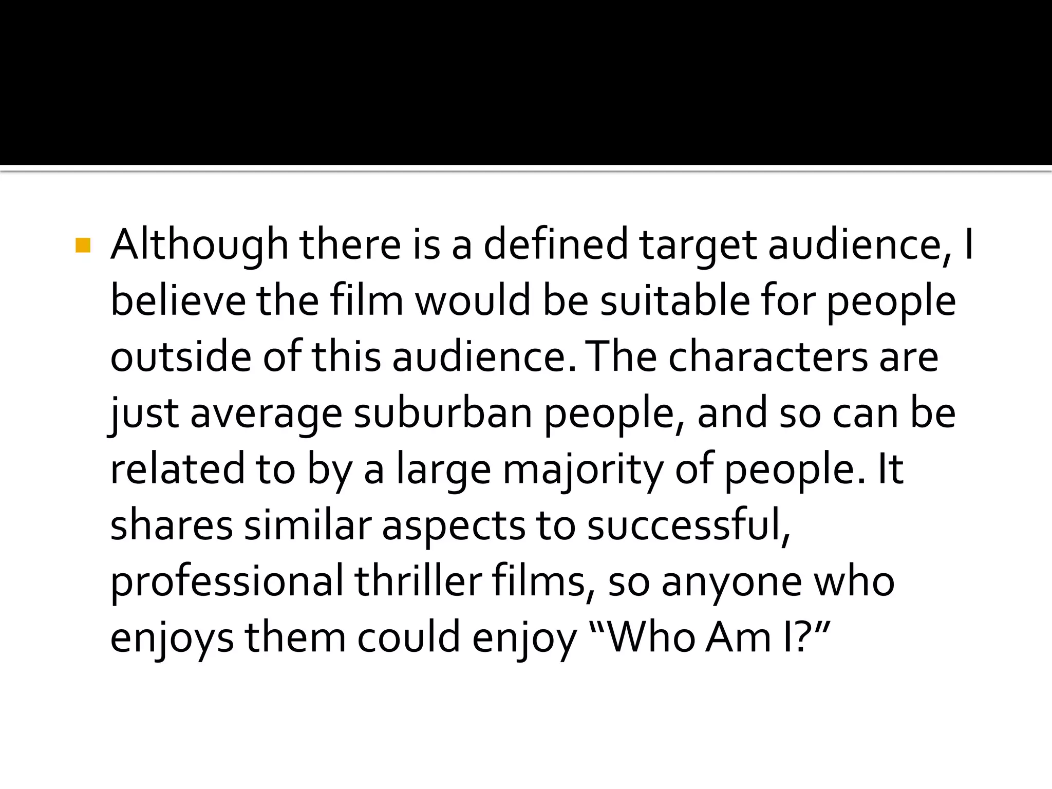 Although there is a defined target audience, I believe the film would be suitable for people outside of this audience. The characters are just average suburban people, and so can be related to by a large majority of people. It shares similar aspects to successful, professional thriller films, so anyone who enjoys them could enjoy “Who Am I?”