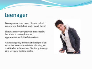 teenager
Teenagers are hard ones, I have to admit. I
am one and I still dont understand them!!

They can enjoy any genre of music really.
But when it comes down to
appearances, well, its abit abvious.

Any teenage boy dribbles at the sight of an
attractive woman in minimal clothing, so
that it what sells to them. Similarly, teenage
girls love cute looking males.
 
