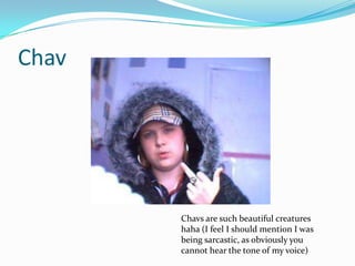 Chav




       Chavs are such beautiful creatures
       haha (I feel I should mention I was
       being sarcastic, as obviously you
       cannot hear the tone of my voice)
 