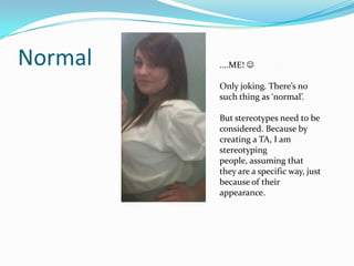 Normal   ....ME! 

         Only joking. There’s no
         such thing as ‘normal’.

         But stereotypes need to be
         considered. Because by
         creating a TA, I am
         stereotyping
         people, assuming that
         they are a specific way, just
         because of their
         appearance.
 