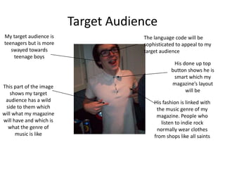 Target Audience
My target audience is                The language code will be
teenagers but is more                sophisticated to appeal to my
   swayed towards                    target audience
    teenage boys
                                                 His done up top
                                                button shows he is
                                                 smart which my
                                                magazine’s layout
This part of the image
                                                      will be
    shows my target
 audience has a wild                     His fashion is linked with
 side to them which                       the music genre of my
will what my magazine                     magazine. People who
will have and which is                      listen to indie rock
  what the genre of                       normally wear clothes
      music is like                      from shops like all saints
 