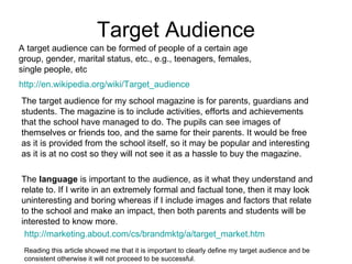 Target Audience
A target audience can be formed of people of a certain age
group, gender, marital status, etc., e.g., teenagers, females,
single people, etc
http://en.wikipedia.org/wiki/Target_audience
The target audience for my school magazine is for parents, guardians and
students. The magazine is to include activities, efforts and achievements
that the school have managed to do. The pupils can see images of
themselves or friends too, and the same for their parents. It would be free
as it is provided from the school itself, so it may be popular and interesting
as it is at no cost so they will not see it as a hassle to buy the magazine.

The language is important to the audience, as it what they understand and
relate to. If I write in an extremely formal and factual tone, then it may look
uninteresting and boring whereas if I include images and factors that relate
to the school and make an impact, then both parents and students will be
interested to know more.
 http://marketing.about.com/cs/brandmktg/a/target_market.htm
 Reading this article showed me that it is important to clearly define my target audience and be
 consistent otherwise it will not proceed to be successful.
 