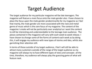 Target Audience
The target audience for my particular magazine will be late teenagers. The
magazine will feature a main focus onto the male gender also. I have chosen to
place the focus upon the male gender predominantly for my magazine as I feel
that mainly, the male gender are more associated with the rock and metal
genre of music which is the core focus of my magazine. The content of the
magazine I create will not be particularly over analytical as I want the content
to still be interesting and understandable to the teenage main audience. The
pieces contained in the magazine will vary with each week to week release. I
have chosen to change some of the forms of content each week as by doing
this, it will engage my audience with new types of stories and idea, whilst also
garnishing their attention still.
In terms of those outside of my target audience, I feel I will still be able to
attract many customers outside of the range of the target audience as my
magazine will always try to have different types of story and concepts all the
time, therefore, my audience will always play the guessing game of what will
feature next.
 