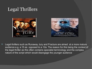 Legal Thrillers




   Legal thrillers such as Runaway Jury and Fracture are aimed at a more mature
    audience e.g. a 15 as opposed to a 12a. The reason for this being the context of
    the legal thriller as this often contains specialist terminology and the complex
    nature of the script which would disengage the younger audience
 