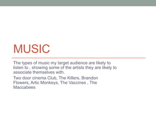 MUSIC
The types of music my target audience are likely to
listen to , showing some of the artists they are likely to
associate themselves with.
Two door cinema Club, The Killers, Brandon
Flowers, Artic Monkeys, The Vaccines , The
Maccabees
 