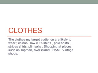 CLOTHES
The clothes my target audience are likely to
wear ; chinos , low cut t-shirts , polo shirts ,
stripes shirts, plimsolls . Shopping at places
such as Topman, river island , H&M , Vintage
shops.
 