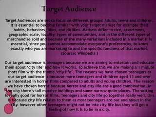 Target Audiences are set to focus on different groups: Adults, teens and children.
   It is essential to become familiar with your target market for example their
     habits, behaviors, likes, and dislikes. Markets differ in size, assortment,
  geographic scale, locality, types of communities, and in the different types of
 merchandise sold and because of the many variations included in a market it is
   essential, since you cannot accommodate everyone’s preferences, to know
   exactly who you are marketing to and the specific fondness of that market.
                                (Source: Wikipedia )

Our target audience is teenagers because we are aiming to entertain and educate
them about ‘city life’ and how it works. To achieve this we are making a 1 minute
  short film with the theme ‘city life’. The reasons we have chosen teenagers as
  our target audience is because more teenagers and children aged 13 and over
are interested in horror films compared to adults and young children. The reason
  we have chosen horror because horror and city life are a good combination, in
 the city there’s tall massive buildings and some narrow quite places. The setting
is really good for horror films. Teenagers and city life go together really well, this
  is because city life relates to them as most teenagers are out and about in the
    city. however other teenagers might not be into city life but they will get a
                          feeling of how it is to be in a city.
 