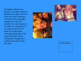 My target audience are
going to a younger audience
between the age of 16-20 or
more. My main characters
will come from a teenager
categories so this will
provide me a connection to
the adenine. My gender of
my target audience isn't
exact as my age range
although the gender of my
target audience will be
mainly girls, though boys
could be attracted to the
film also.                    Pic of friends
 