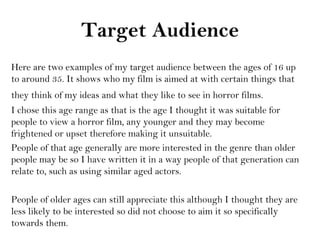 Target Audience
Here are two examples of my target audience between the ages of 16 up
to around 35. It shows who my film is aimed at with certain things that
they think of my ideas and what they like to see in horror films.
I chose this age range as that is the age I thought it was suitable for
people to view a horror film, any younger and they may become
frightened or upset therefore making it unsuitable.
People of that age generally are more interested in the genre than older
people may be so I have written it in a way people of that generation can
relate to, such as using similar aged actors.

People of older ages can still appreciate this although I thought they are
less likely to be interested so did not choose to aim it so specifically
towards them.
 