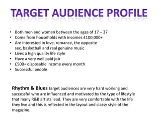 • Both men and women between the ages of 17 – 37
• Come from households with incomes £100,000+
• Are interested in love, romance, the opposite
  sex, basketball and real genuine music
• Lives a high quality life style
• Have a very well paid job
• £500+ disposable income every month
• Successful people



 Rhythm & Blues target audiences are very hard working and
 successful who are influenced and motivated by the type of lifestyle
 that many R&B artists lead. They are very comfortable with the life
 they live and this is reflected in the layout and classy style of the
 magazine.
 