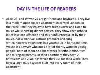• Alicia 23, and Wayne 27 are girlfriend and boyfriend. They live
  in a modern open spaced apartment in central London. In
  their free time they enjoy to have friends over and listen to
  music whilst hosting dinner parties. They show each other a
  lot of love and affection and this is influenced a lot by their
  music. Alicia works as a music producer and song
  writer, however volunteers in a youth club in her spare time.
  Wayne is a Lawyer who does a lot of charity work for young
  people. Both of them do a lot of work for ethnic minorities
  and raising awareness. In their apartment they have 2
  televisions and 2 laptops which they use for their work. They
  have a large music system built into every room of their
  apartment.
 