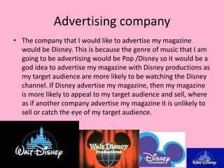 Advertising company
• The company that I would like to advertise my magazine
  would be Disney. This is because the genre of music that I am
  going to be advertising would be Pop /Disney so it would be a
  god idea to advertise my magazine with Disney productions as
  my target audience are more likely to be watching the Disney
  channel. If Disney advertise my magazine, then my magazine
  is more likely to appeal to my target audience and sell, where
  as if another company advertise my magazine it is unlikely to
  sell or catch the eye of my target audience.
 