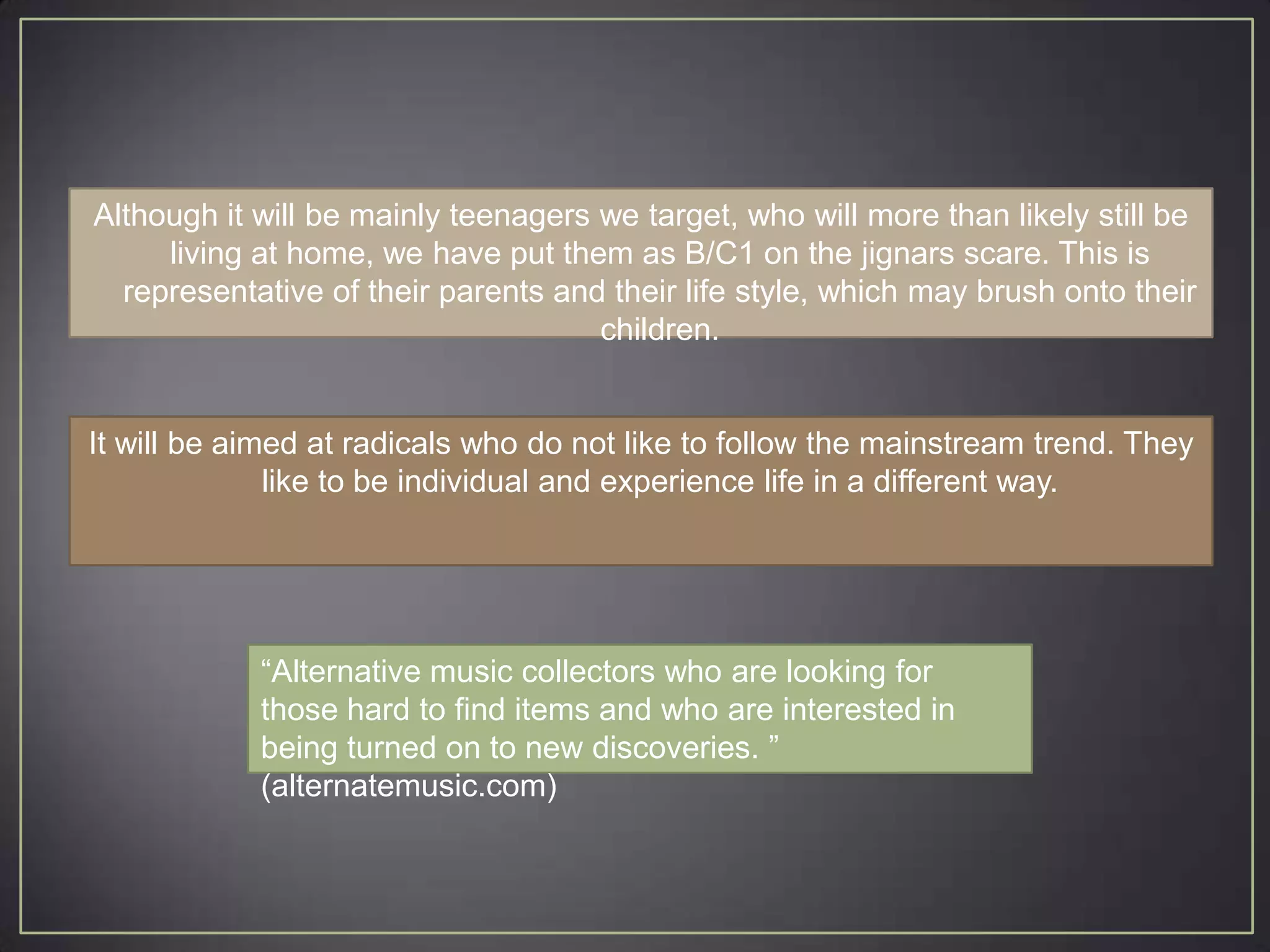 Although it will be mainly teenagers we target, who will more than likely still be
     living at home, we have put them as B/C1 on the jignars scare. This is
  representative of their parents and their life style, which may brush onto their
                                     children.


It will be aimed at radicals who do not like to follow the mainstream trend. They
              like to be individual and experience life in a different way.




            “Alternative music collectors who are looking for
            those hard to find items and who are interested in
            being turned on to new discoveries. ”
            (alternatemusic.com)
 