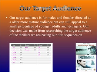• Our target audience is for males and females directed at
  a older more mature audience but can still appeal to a
  small percentage of younger adults and teenagers. Our
  decision was made from researching the target audience
  of the thrillers we are basing our title sequence on
 