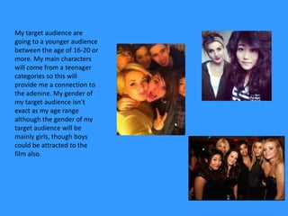My target audience are
going to a younger audience
between the age of 16-20 or
more. My main characters
will come from a teenager
categories so this will
provide me a connection to
the adenine. My gender of
my target audience isn't
exact as my age range
although the gender of my
target audience will be
mainly girls, though boys
could be attracted to the
film also.
 