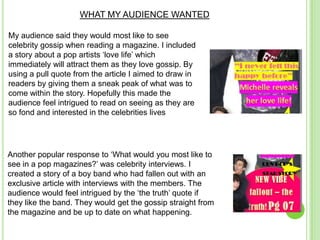 WHAT MY AUDIENCE WANTED

My audience said they would most like to see
celebrity gossip when reading a magazine. I included
a story about a pop artists ‘love life’ which
immediately will attract them as they love gossip. By
using a pull quote from the article I aimed to draw in
readers by giving them a sneak peak of what was to
come within the story. Hopefully this made the
audience feel intrigued to read on seeing as they are
so fond and interested in the celebrities lives




Another popular response to ‘What would you most like to
see in a pop magazines?’ was celebrity interviews. I
created a story of a boy band who had fallen out with an
exclusive article with interviews with the members. The
audience would feel intrigued by the ‘the truth’ quote if
they like the band. They would get the gossip straight from
the magazine and be up to date on what happening.
 