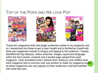 TOP OF THE POPS AND WE LOVE POP




These two magazines both had target audiences similar to my magazine and
so I researched into these to get a clear insight and to familiarise myself with
what pop magazines include to intrigue and appeal to the audience. I closely
identified the key features, colour schemes, images, layout and language
within the front covers, contents and a double page spread from each
magazine. I then annotated what I noticed when doing so, and notified what
each magazine had In common with one another to make my magazine similar
as these magazines are very popular so their audiences must feel satisfied
with what they see.
 