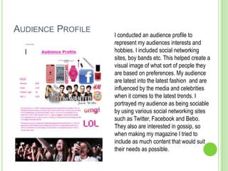 AUDIENCE PROFILE
                   I conducted an audience profile to
                   represent my audiences interests and
                   hobbies. I included social networking
                   sites, boy bands etc. This helped create a
                   visual image of what sort of people they
                   are based on preferences. My audience
                   are latest into the latest fashion and are
                   influenced by the media and celebrities
                   when it comes to the latest trends. I
                   portrayed my audience as being sociable
                   by using various social networking sites
                   such as Twitter, Facebook and Bebo.
                   They also are interested in gossip, so
                   when making my magazine I tried to
                   include as much content that would suit
                   their needs as possible.
 