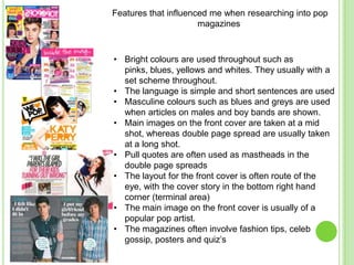 Features that influenced me when researching into pop
                      magazines



• Bright colours are used throughout such as
  pinks, blues, yellows and whites. They usually with a
  set scheme throughout.
• The language is simple and short sentences are used
• Masculine colours such as blues and greys are used
  when articles on males and boy bands are shown.
• Main images on the front cover are taken at a mid
  shot, whereas double page spread are usually taken
  at a long shot.
• Pull quotes are often used as mastheads in the
  double page spreads
• The layout for the front cover is often route of the
  eye, with the cover story in the bottom right hand
  corner (terminal area)
• The main image on the front cover is usually of a
  popular pop artist.
• The magazines often involve fashion tips, celeb
  gossip, posters and quiz’s
 