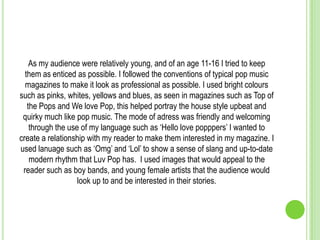 As my audience were relatively young, and of an age 11-16 I tried to keep
  them as enticed as possible. I followed the conventions of typical pop music
  magazines to make it look as professional as possible. I used bright colours
such as pinks, whites, yellows and blues, as seen in magazines such as Top of
   the Pops and We love Pop, this helped portray the house style upbeat and
 quirky much like pop music. The mode of adress was friendly and welcoming
    through the use of my language such as ‘Hello love popppers’ I wanted to
create a relationship with my reader to make them interested in my magazine. I
used lanuage such as ‘Omg’ and ‘Lol’ to show a sense of slang and up-to-date
    modern rhythm that Luv Pop has. I used images that would appeal to the
 reader such as boy bands, and young female artists that the audience would
                   look up to and be interested in their stories.
 
