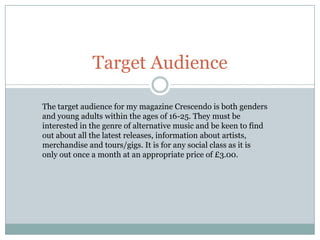 Target Audience

The target audience for my magazine Crescendo is both genders
and young adults within the ages of 16-25. They must be
interested in the genre of alternative music and be keen to find
out about all the latest releases, information about artists,
merchandise and tours/gigs. It is for any social class as it is
only out once a month at an appropriate price of £3.00.
 