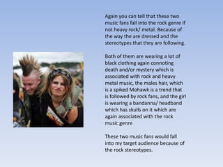 Again you can tell that these two
music fans fall into the rock genre if
not heavy rock/ metal. Because of
the way the are dressed and the
stereotypes that they are following.

Both of them are wearing a lot of
black clothing again connoting
death and/or mystery which is
associated with rock and heavy
metal music, the males hair, which
is a spiked Mohawk is a trend that
is followed by rock fans, and the girl
is wearing a bandanna/ headband
which has skulls on it which are
again associated with the rock
music genre

These two music fans would fall
into my target audience because of
the rock stereotypes.
 