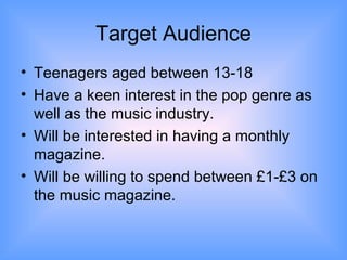Target Audience
• Teenagers aged between 13-18
• Have a keen interest in the pop genre as
  well as the music industry.
• Will be interested in having a monthly
  magazine.
• Will be willing to spend between £1-£3 on
  the music magazine.
 