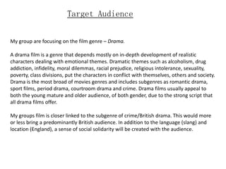 Target Audience


My group are focusing on the film genre – Drama.

A drama film is a genre that depends mostly on in-depth development of realistic
characters dealing with emotional themes. Dramatic themes such as alcoholism, drug
addiction, infidelity, moral dilemmas, racial prejudice, religious intolerance, sexuality,
poverty, class divisions, put the characters in conflict with themselves, others and society.
Drama is the most broad of movies genres and includes subgenres as romantic drama,
sport films, period drama, courtroom drama and crime. Drama films usually appeal to
both the young mature and older audience, of both gender, due to the strong script that
all drama films offer.

My groups film is closer linked to the subgenre of crime/British drama. This would more
or less bring a predominantly British audience. In addition to the language (slang) and
location (England), a sense of social solidarity will be created with the audience.
 