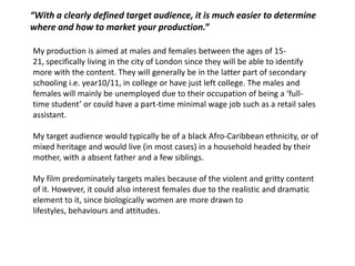 “With a clearly defined target audience, it is much easier to determine
where and how to market your production.”

My production is aimed at males and females between the ages of 15-
21, specifically living in the city of London since they will be able to identify
more with the content. They will generally be in the latter part of secondary
schooling i.e. year10/11, in college or have just left college. The males and
females will mainly be unemployed due to their occupation of being a ‘full-
time student’ or could have a part-time minimal wage job such as a retail sales
assistant.

My target audience would typically be of a black Afro-Caribbean ethnicity, or of
mixed heritage and would live (in most cases) in a household headed by their
mother, with a absent father and a few siblings.

My film predominately targets males because of the violent and gritty content
of it. However, it could also interest females due to the realistic and dramatic
element to it, since biologically women are more drawn to
lifestyles, behaviours and attitudes.
 