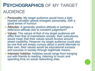 PSYCHOGRAPHICS OF MY TARGET
AUDIENCE
   Personality: My target audience would have a light
    hearted sociable upbeat energetic personality, with a
    good sense of humour.
   Attitudes: A generally positive attitude or perhaps a
    defensive attitude due to constant judgement?
   Values: The values of that of my target audience will
    differ from that of mainstream society, their subcultures
    would mean that their values would revolve around
    street credibility. However my target audience could also
    be one that are simply curious about a world alternate to
    their own, their values would be educational success
    and success in society through legitimate means.
   Interests/ hobbies: Hobbies would range from hanging
    out with friends to reading, listening to music and
    spending time on social networking sites.
 
