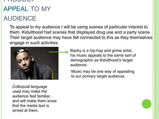 PRODUCT
APPEAL TO MY
AUDIENCE
 To appeal to my audience I will be using scenes of particular interest to
 them. Kidulthood had scenes that displayed drug use and a party scene.
 Their target audience may have felt connected to this as they themselves
 engage in such activities.
                                Bashy is a hip-hop and grime artist,
                                his music appeals to the same sort of
                                demographic as Kidulthood’s target
                                audience.
                                Music may be one way of appealing
                                to our primary target audience.

  Colloquial language
  used may make the
  audience feel familiar,
  and will make them know
  that the media text is
  aimed at them.
 