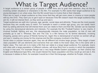 What is Target Audience?
A target audience is a certain group of people in which films aim to grab their attention, they do this by
involving certain situations or characters in the film. For example if a film wants their target audience to by
young teenagers in an urban area, then the film would have to involve that or their interests.
Films aim to reach a target audience so they know that they will get more views in cinema or more people
will buy the DVD. They want you to get it spot on because if the film doesn't reach the target audience they
aim for, it will not interest them, so they wont go and see it.
Target audiences are split into 4 groups, age, gender, social class and ethnicity. These are the most popular
because they are usually easy to reach. For example to reach a certain age group, you can easily reach
them by adding elements that will interest them and can relate to them and their life. Gender can be reached
by using the stereotypical elements and interests. For example the film ‘Football Factory‘ is very macho, it
involves football, fighting and sex, this stereotypically interests the male population, so lots of men will
probably go to see it. Whereas ‘Sex and The City‘ is a film famous for its famine elements, involving
shopping, gossip and a group of friends having fun. Again this is stereotypical of women so women will go
and see it, creating ore money for the cinemas and the film company involved in the films.
Social class is popular because again, they are all different but involve large groups. Films target a lower
class population will use elements and scenarios that can relate to the lower class, this is the same with a
higher class. The main aim is to make a film that can relate to a large target audience. For example, towns
and cities with a large population of different cultures, will show films from a country in which the population
is large in that area. For example Slough has a very large Middle Eastern population, so their cinema has
English and Bollywood type films, this would interest the Asian population and they would go and see it, this
is because it relates to them, for example it would be in their first language, whether its Punjab, Urdu etc.
 
