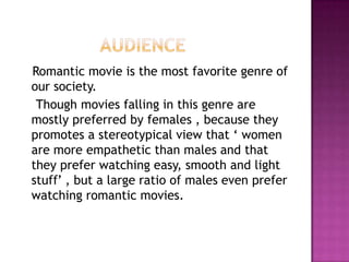 Romantic movie is the most favorite genre of
our society.
 Though movies falling in this genre are
mostly preferred by females , because they
promotes a stereotypical view that ‘ women
are more empathetic than males and that
they prefer watching easy, smooth and light
stuff’ , but a large ratio of males even prefer
watching romantic movies.
 