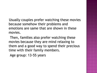 Usually couples prefer watching these movies
because somehow their problems and
emotions are same that are shown in these
movies.
 Then, families also prefer watching these
movies because they are mind relaxing to
them and a good way to spend their precious
time with their family members.
 Age group: 13-55 years
 