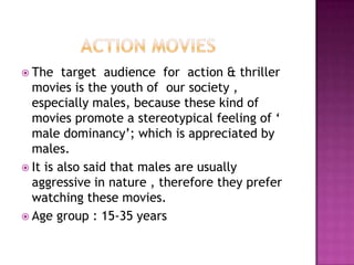  The    target audience for action & thriller
  movies is the youth of our society ,
  especially males, because these kind of
  movies promote a stereotypical feeling of ‘
  male dominancy’; which is appreciated by
  males.
 It is also said that males are usually
  aggressive in nature , therefore they prefer
  watching these movies.
 Age group : 15-35 years
 