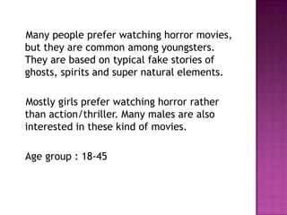 Many people prefer watching horror movies,
but they are common among youngsters.
They are based on typical fake stories of
ghosts, spirits and super natural elements.

Mostly girls prefer watching horror rather
than action/thriller. Many males are also
interested in these kind of movies.

Age group : 18-45
 