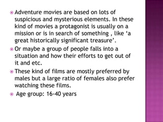 Adventure   movies are based on lots of
  suspicious and mysterious elements. In these
  kind of movies a protagonist is usually on a
  mission or is in search of something , like ‘a
  great historically significant treasure’.
 Or maybe a group of people falls into a
  situation and how their efforts to get out of
  it and etc.
 These kind of films are mostly preferred by
  males but a large ratio of females also prefer
  watching these films.
 Age group: 16-40 years
 