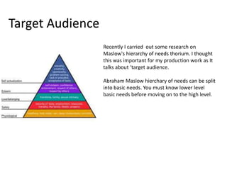 Target Audience
Recently I carried out some research on
Maslow's hierarchy of needs thorium. I thought
this was important for my production work as It
talks about ‘target audience.
Abraham Maslow hierchary of needs can be split
into basic needs. You must know lower level
basic needs before moving on to the high level.
 