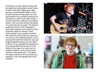 Ed Sheeran is rated highly for being self-
promoted and continuing to remain ‘down
to earth’ even after finding fame. After
earning an estimated $6 million in 2012
he still continues to wear jeans, tee shirt
and trainers to his concerts proving to his
fans that he is still in touch with his fans,
and the fame hasn’t affected his personal
values, this is an artist whose only desire
is to sing and play his guitar. This attracts
audiences that are more interested in
personally inspired music instead of mass
produced ‘made for revenue’ music,
which appeals to the audience involved
with indie rock which means he opens up
his music to many different genres, as his
products fall under the indie rock, pop and
singer/songwriter genres and as a result
of all this, he is successful and popular so
his products often find the top 10 in the
charts so this opens his music out to a
broader audience, as he and his music
becomes more well known. This allows
his target audience to be very broad as it
appeals to more demographically broad
audience.
 